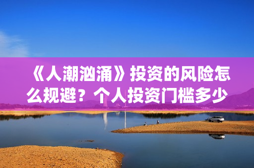 《人潮汹涌》投资的风险怎么规避?个人投资门槛多少?怎么参与投资?(《人潮汹涌》投资人是谁) 《人潮汹涌》投资的风险怎么规避?个人投资门槛多少?怎么参与投资?(《人潮汹涌》投资人是谁)