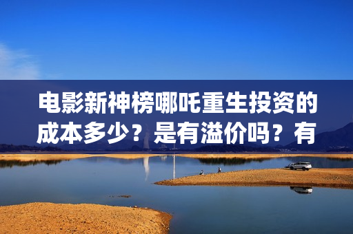 电影新神榜哪吒重生投资的成本多少？是有溢价吗？有哪些投资价值体现？(新神榜哪吒重生电影在线播放)