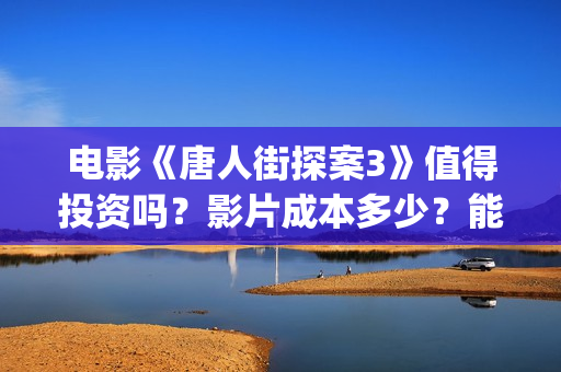 电影《唐人街探案3》值得投资吗？影片成本多少？能赚钱吗？(电影唐人街探案3免费视频完整版)