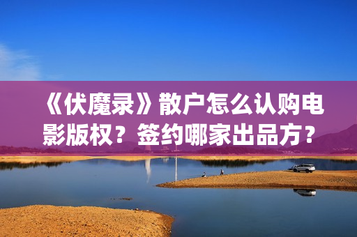 《伏魔录》散户怎么认购电影版权?签约哪家出品方?风险怎么样?(伏魔录演员) 《伏魔录》散户怎么认购电影版权?签约哪家出品方?风险怎么样?(伏魔录演员)