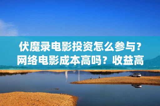 伏魔录电影投资怎么参与？网络电影成本高吗？收益高吗？(电影伏魔录融资)