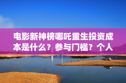 电影新神榜哪吒重生投资成本是什么？参与门槛？个人投资需要注意哪些(新神榜哪吒 magnet)