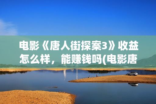 电影《唐人街探案3》收益怎么样，能赚钱吗(电影唐人街探案1完整版)