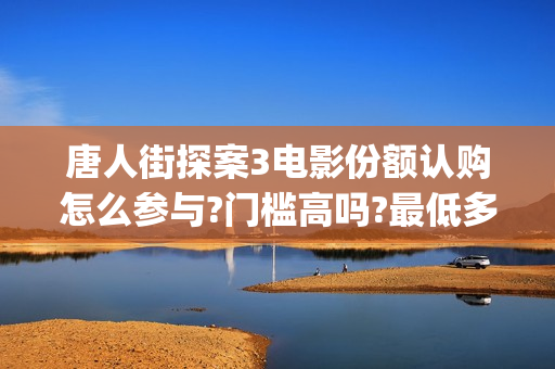 唐人街探案3电影份额认购怎么参与?门槛高吗?最低多少能参与?(唐人街探案3电影高清完整在线版)