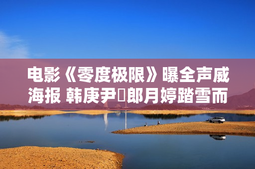电影《零度极限》曝全声威海报 韩庚尹昉郎月婷踏雪而来