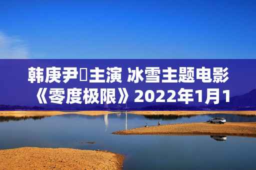 韩庚尹昉主演 冰雪主题电影《零度极限》2022年1月14日上映
