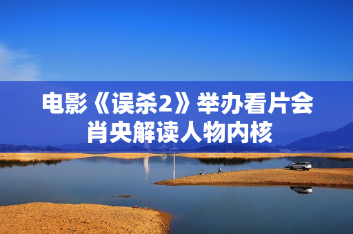 电影《误杀2》举办看片会 肖央解读人物内核