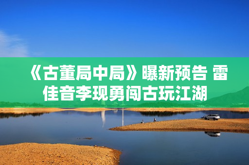 《古董局中局》曝新预告 雷佳音李现勇闯古玩江湖