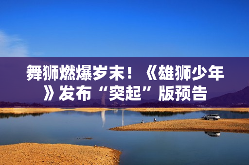 舞狮燃爆岁末！《雄狮少年》发布“突起”版预告