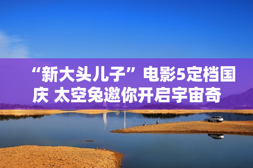 “新大头儿子”电影5定档国庆 太空兔邀你开启宇宙奇遇记
