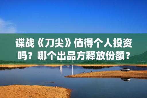 谍战《刀尖》值得个人投资吗？哪个出品方释放份额？投资风险怎样？(谍战剧刀尖)