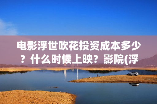 电影浮世吹花投资成本多少？什么时候上映？影院(浮世花结局怎么样)