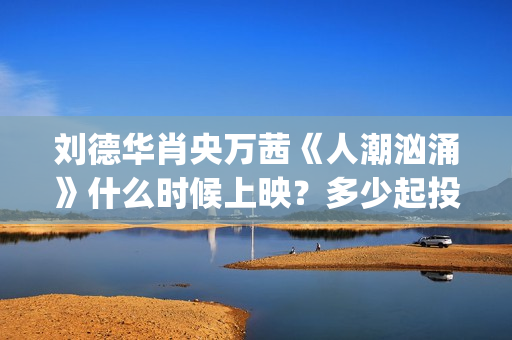 刘德华肖央万茜《人潮汹涌》什么时候上映？多少起投？ (刘德华 肖央 万茜)