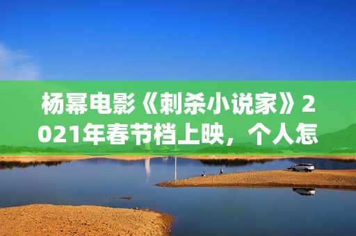 杨幂电影《刺杀小说家》2021年春节档上映，个人怎么参投资？(杨幂电影《刺杀》演员表)