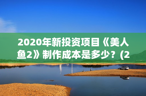 2020年新投资项目《美人鱼2》制作成本是多少？(22年投资项目新型那些最好)