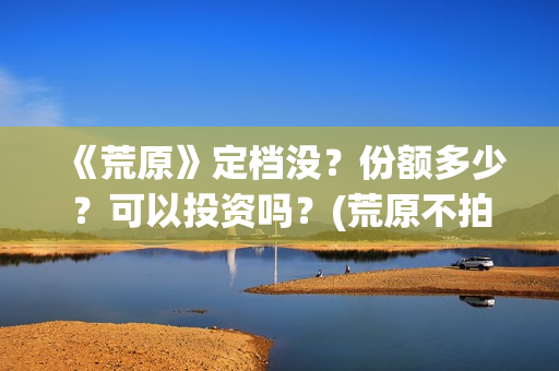 《荒原》定档没？份额多少？可以投资吗？(荒原不拍了吗)