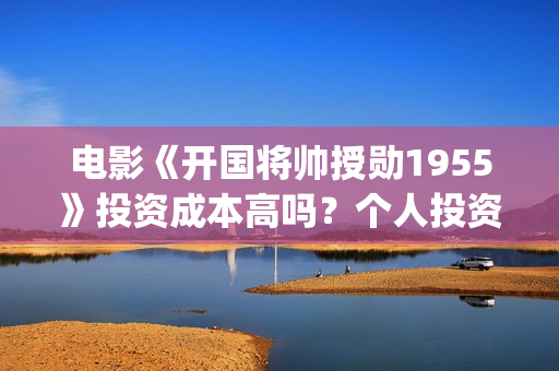 电影《开国将帅授勋1955》投资成本高吗？个人投资风险大不大？值得投资吗？(电影《开国将帅授衔1955》豆瓣评分)