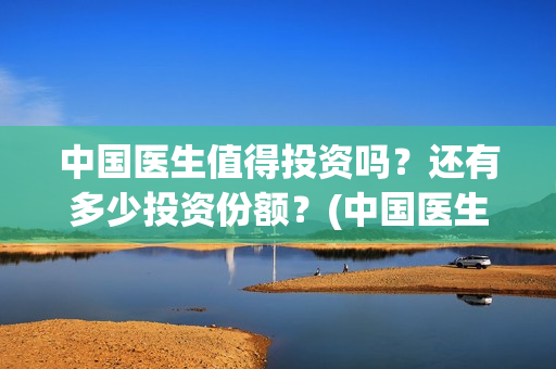 中国医生值得投资吗？还有多少投资份额？(中国医生好吗)