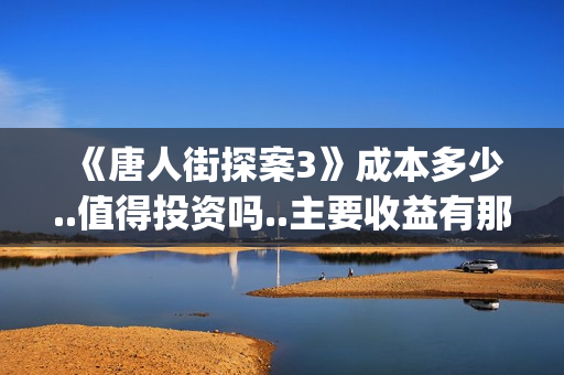 《唐人街探案3》成本多少..值得投资吗..主要收益有那些？(唐人街探案3免费观看完整版电影)