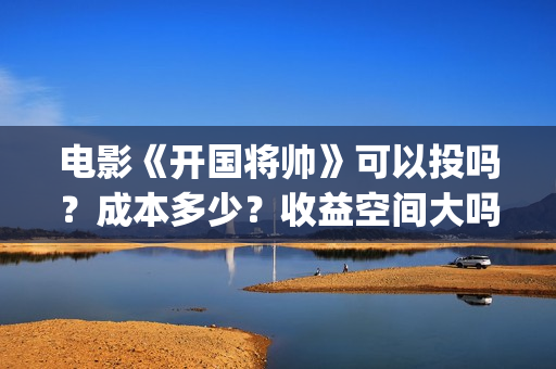 电影《开国将帅》可以投吗？成本多少？收益空间大吗？(电影《开国将帅》演员表)