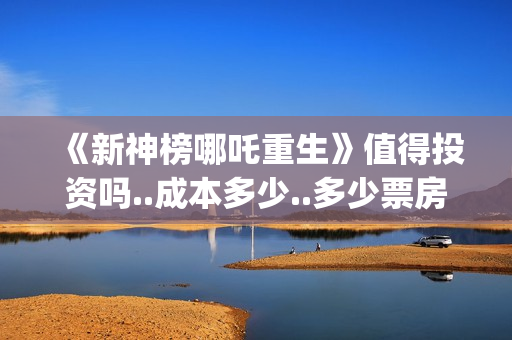 《新神榜哪吒重生》值得投资吗..成本多少..多少票房回本？(新神榜哪吒重生李云祥)