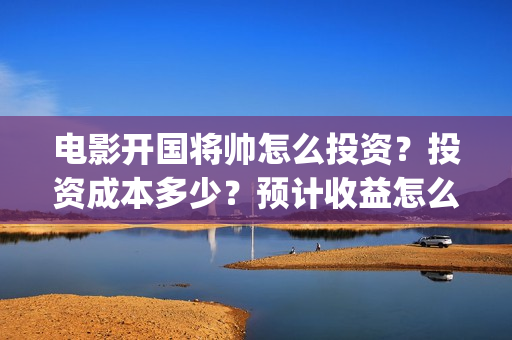 电影开国将帅怎么投资？投资成本多少？预计收益怎么样？(开国将帅主演)