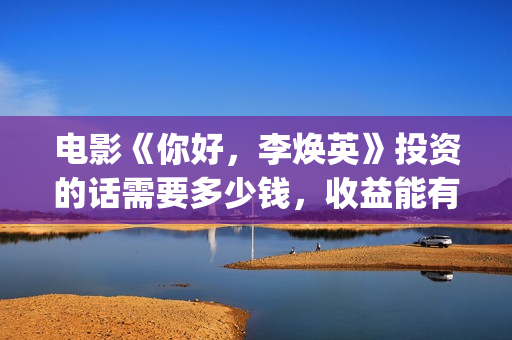 电影《你好，李焕英》投资的话需要多少钱，收益能有多少(电影你好李焕英主题曲)
