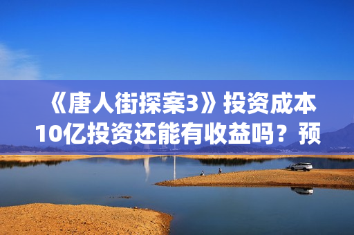 《唐人街探案3》投资成本10亿投资还能有收益吗？预计多少票房(唐人街探案3在线观看免费版1080p)