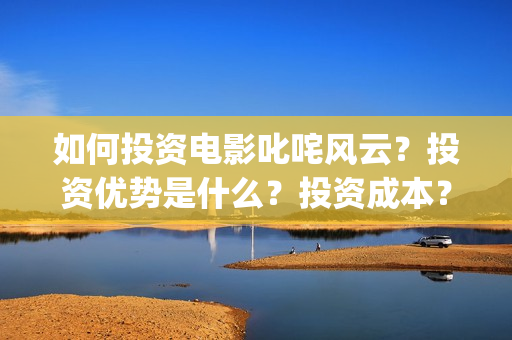 如何投资电影叱咤风云？投资优势是什么？投资成本？(投资电影步骤)