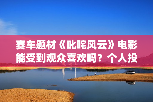 赛车题材《叱咤风云》电影能受到观众喜欢吗？个人投资风险大不大？投资成本多少？(赛车电影主题曲)