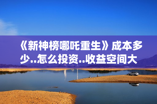 《新神榜哪吒重生》成本多少..怎么投资..收益空间大吗?(新神榜哪吒重生粤语版)