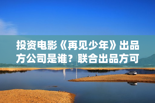 投资电影《再见少年》出品方公司是谁？联合出品方可靠嘛？-高行镇(有个电影叫再见什么)