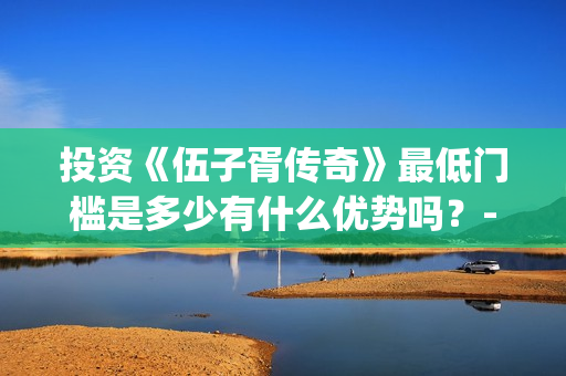 投资《伍子胥传奇》最低门槛是多少有什么优势吗？-青浦区朱家角镇(电视剧伍子胥传开拍了)