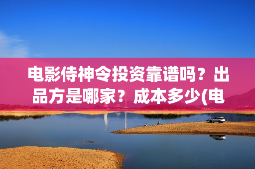 电影侍神令投资靠谱吗？出品方是哪家？成本多少(电影侍神令成本多少)