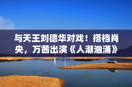 与天王刘德华对戏！搭档肖央，万茜出演《人潮汹涌》女主引人期待(天王刘德华流行歌曲)