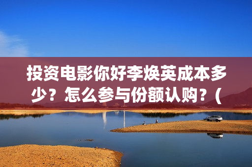 投资电影你好李焕英成本多少？怎么参与份额认购？(你好,李)
