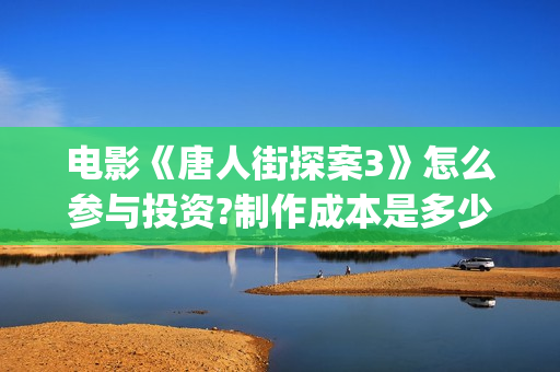 电影《唐人街探案3》怎么参与投资?制作成本是多少?收益如何?(电影唐人街探案5免费)