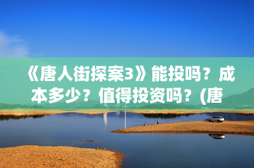 《唐人街探案3》能投吗？成本多少？值得投资吗？(唐人街探案3免费观看完整版电影高清中文)