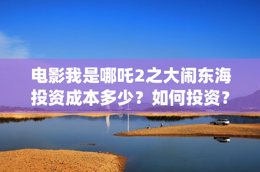电影我是哪吒2之大闹东海投资成本多少？如何投资？成本多少？(我是哪吒全集)