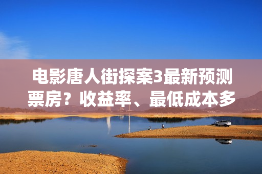 电影唐人街探案3最新预测票房？收益率、最低成本多少？(电影唐人街探案3)