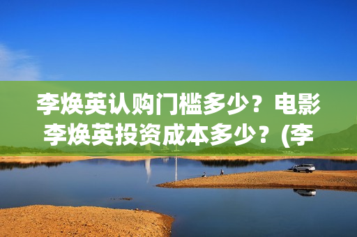 李焕英认购门槛多少？电影李焕英投资成本多少？(李焕英 投入)