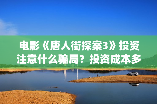 电影《唐人街探案3》投资注意什么骗局？投资成本多少?怎么参与？(电影《唐人街探案3》在线观看)