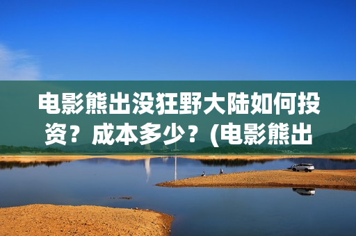 电影熊出没狂野大陆如何投资？成本多少？(电影熊出没狂野大陆CCTV)