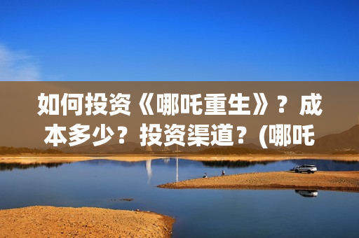 如何投资《哪吒重生》？成本多少？投资渠道？(哪吒最大投资方)