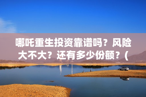 哪吒重生投资靠谱吗？风险大不大？还有多少份额？(哪吒重生赚钱了吗)