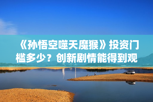 《孙悟空噬天魔猴》投资门槛多少？创新剧情能得到观众认可？票房会高吗？(孙悟空之噬天魔猴项目亮点)