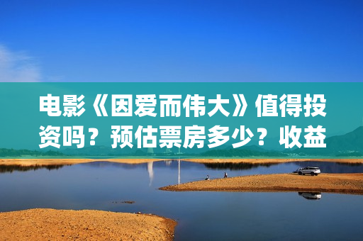 电影《因爱而伟大》值得投资吗？预估票房多少？收益率怎么样？(电影因爱而伟大主演)