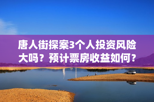 唐人街探案3个人投资风险大吗？预计票房收益如何？(唐人街探案3个故事)
