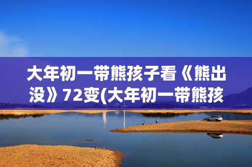 大年初一带熊孩子看《熊出没》72变(大年初一带熊孩子好吗) 大年初一带熊孩子看《熊出没》72变(大年初一带熊孩子好吗)