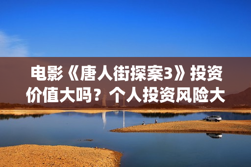 电影《唐人街探案3》投资价值大吗？个人投资风险大吗？收益空间怎么样？(电影唐人街探案2免费观看完整版)